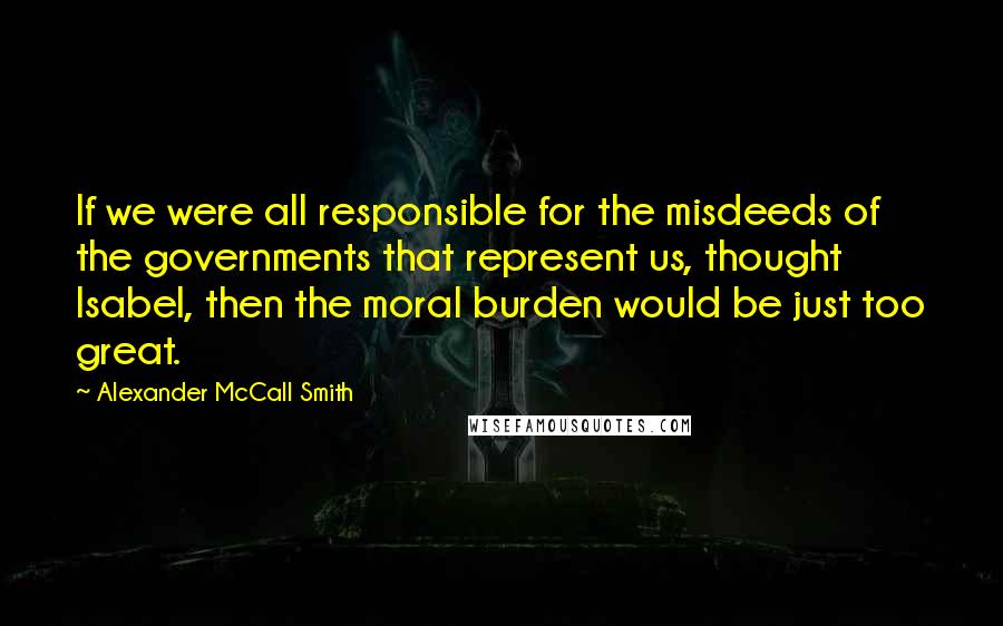 Alexander McCall Smith Quotes: If we were all responsible for the misdeeds of the governments that represent us, thought Isabel, then the moral burden would be just too great.