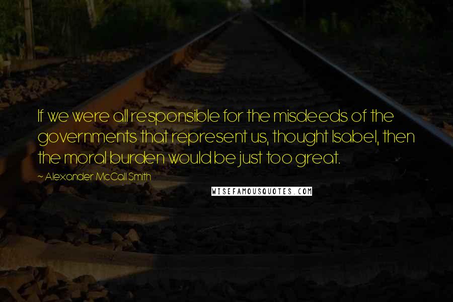 Alexander McCall Smith Quotes: If we were all responsible for the misdeeds of the governments that represent us, thought Isabel, then the moral burden would be just too great.