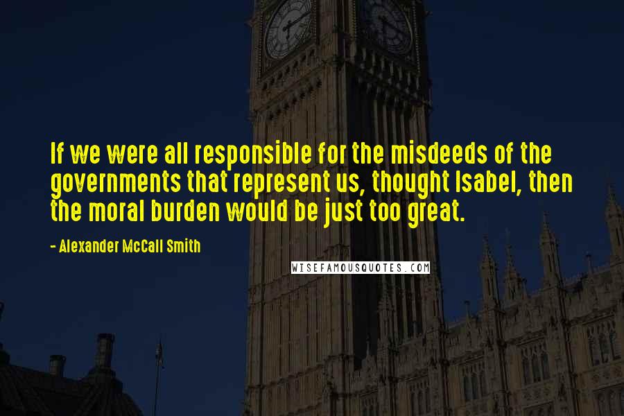 Alexander McCall Smith Quotes: If we were all responsible for the misdeeds of the governments that represent us, thought Isabel, then the moral burden would be just too great.