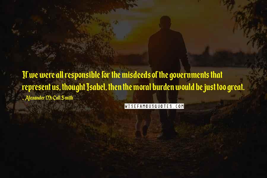 Alexander McCall Smith Quotes: If we were all responsible for the misdeeds of the governments that represent us, thought Isabel, then the moral burden would be just too great.