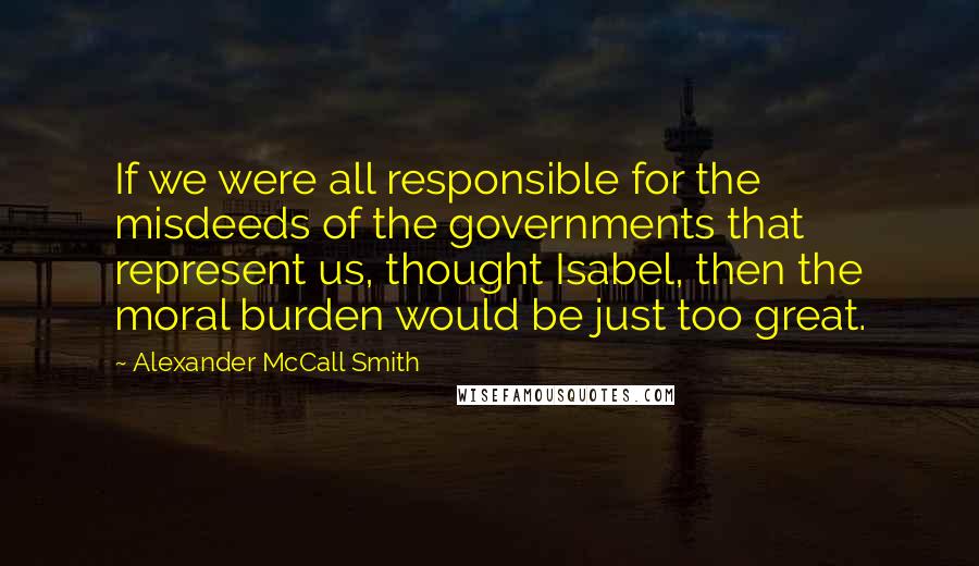 Alexander McCall Smith Quotes: If we were all responsible for the misdeeds of the governments that represent us, thought Isabel, then the moral burden would be just too great.