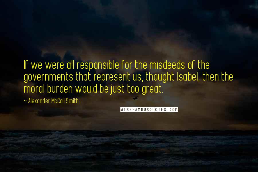 Alexander McCall Smith Quotes: If we were all responsible for the misdeeds of the governments that represent us, thought Isabel, then the moral burden would be just too great.