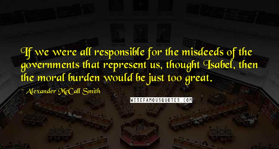Alexander McCall Smith Quotes: If we were all responsible for the misdeeds of the governments that represent us, thought Isabel, then the moral burden would be just too great.