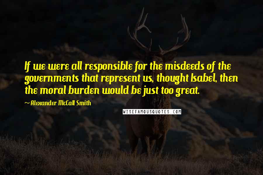 Alexander McCall Smith Quotes: If we were all responsible for the misdeeds of the governments that represent us, thought Isabel, then the moral burden would be just too great.