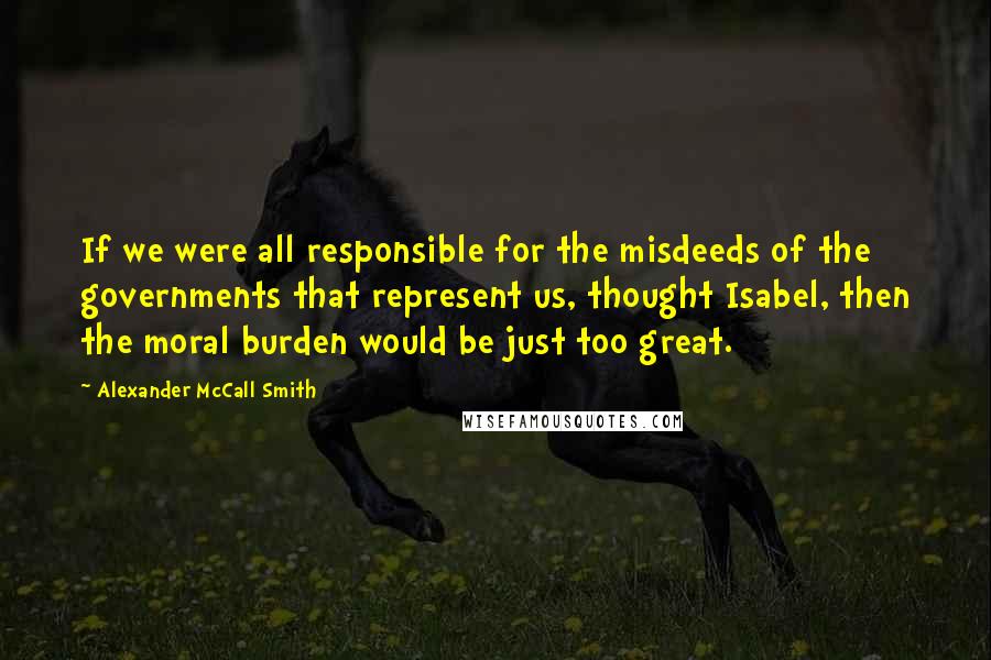 Alexander McCall Smith Quotes: If we were all responsible for the misdeeds of the governments that represent us, thought Isabel, then the moral burden would be just too great.