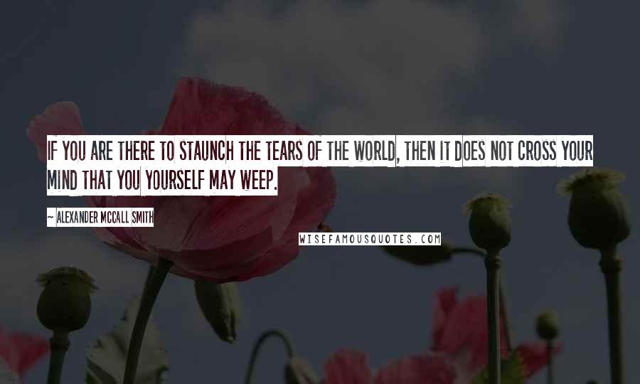 Alexander McCall Smith Quotes: If you are there to staunch the tears of the world, then it does not cross your mind that you yourself may weep.