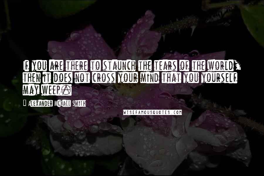 Alexander McCall Smith Quotes: If you are there to staunch the tears of the world, then it does not cross your mind that you yourself may weep.