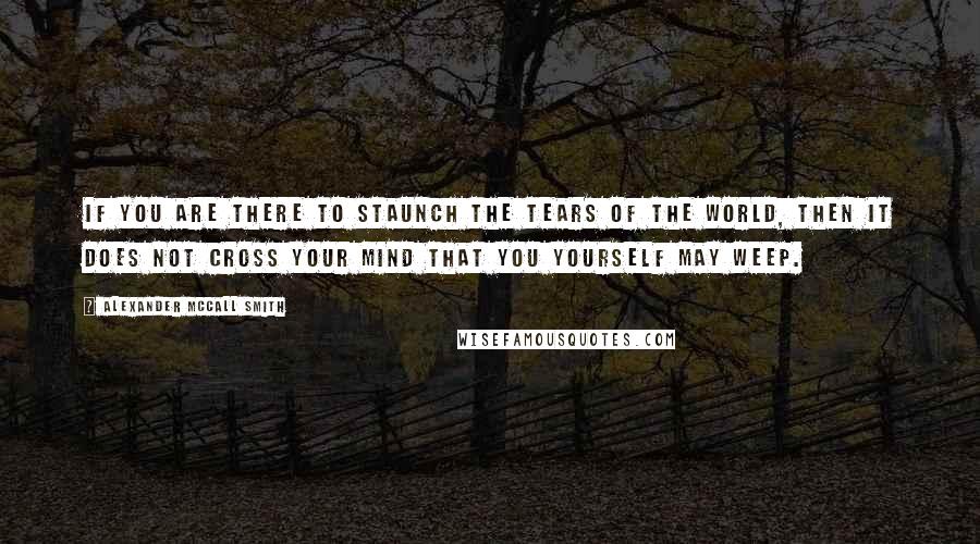 Alexander McCall Smith Quotes: If you are there to staunch the tears of the world, then it does not cross your mind that you yourself may weep.