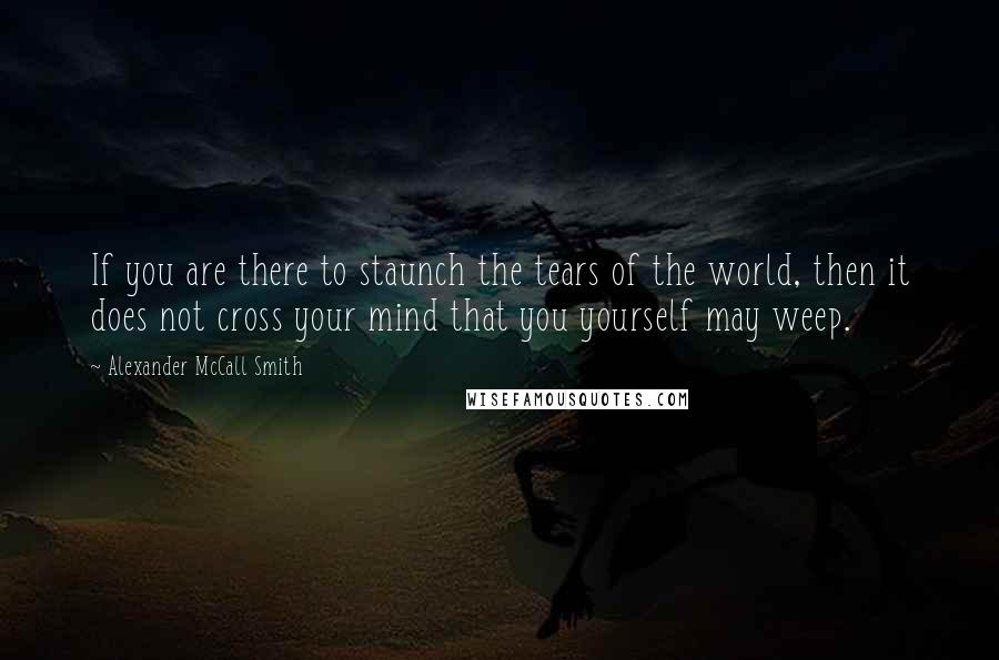 Alexander McCall Smith Quotes: If you are there to staunch the tears of the world, then it does not cross your mind that you yourself may weep.