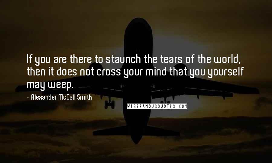 Alexander McCall Smith Quotes: If you are there to staunch the tears of the world, then it does not cross your mind that you yourself may weep.