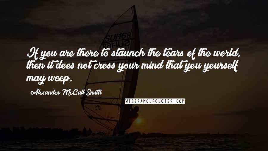 Alexander McCall Smith Quotes: If you are there to staunch the tears of the world, then it does not cross your mind that you yourself may weep.