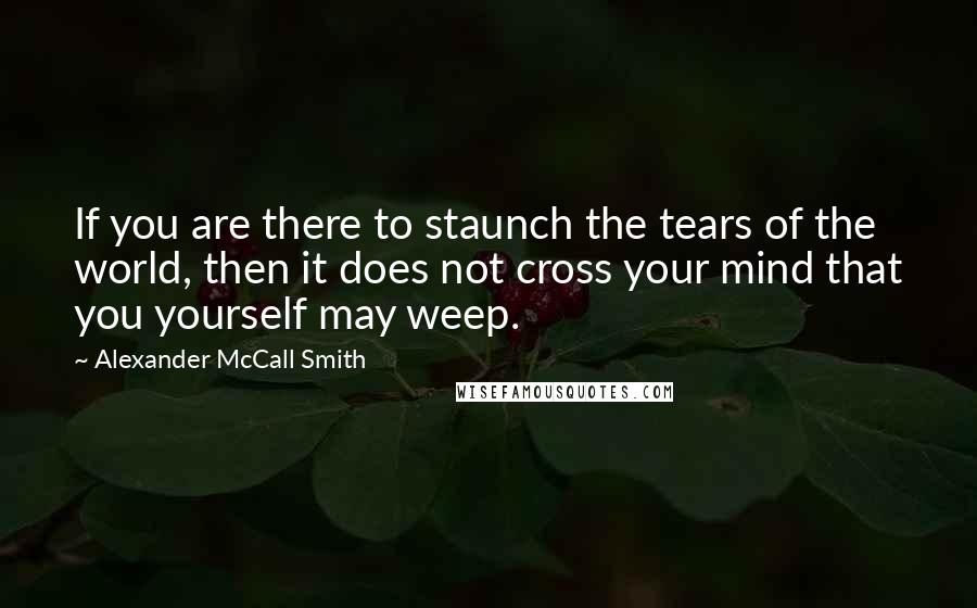 Alexander McCall Smith Quotes: If you are there to staunch the tears of the world, then it does not cross your mind that you yourself may weep.