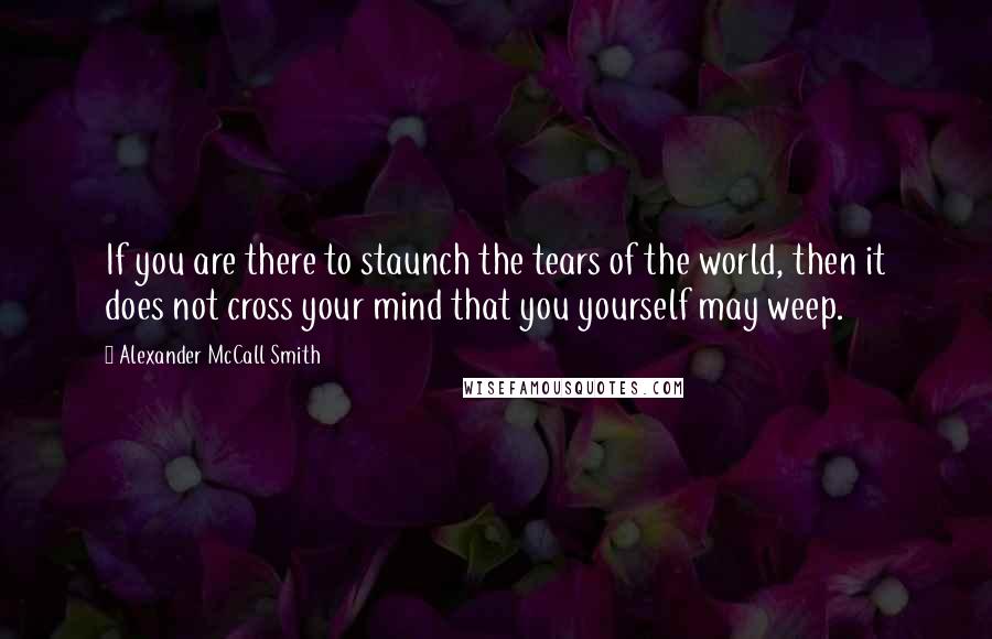 Alexander McCall Smith Quotes: If you are there to staunch the tears of the world, then it does not cross your mind that you yourself may weep.