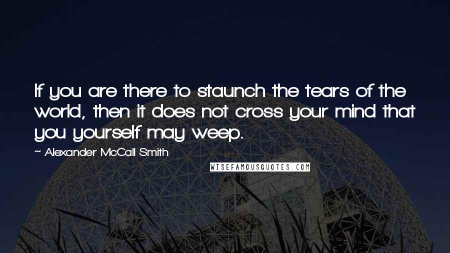 Alexander McCall Smith Quotes: If you are there to staunch the tears of the world, then it does not cross your mind that you yourself may weep.