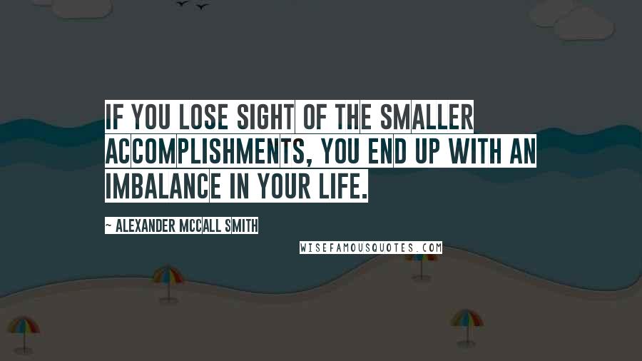 Alexander McCall Smith Quotes: If you lose sight of the smaller accomplishments, you end up with an imbalance in your life.