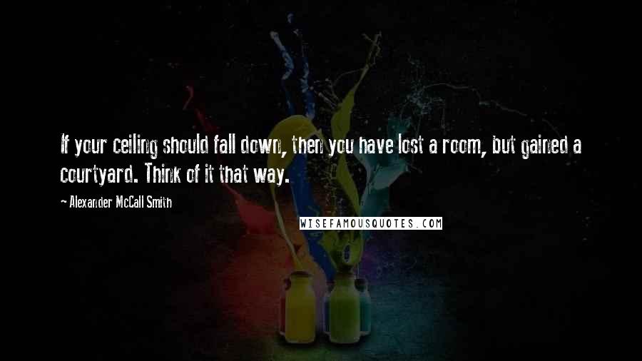 Alexander McCall Smith Quotes: If your ceiling should fall down, then you have lost a room, but gained a courtyard. Think of it that way.