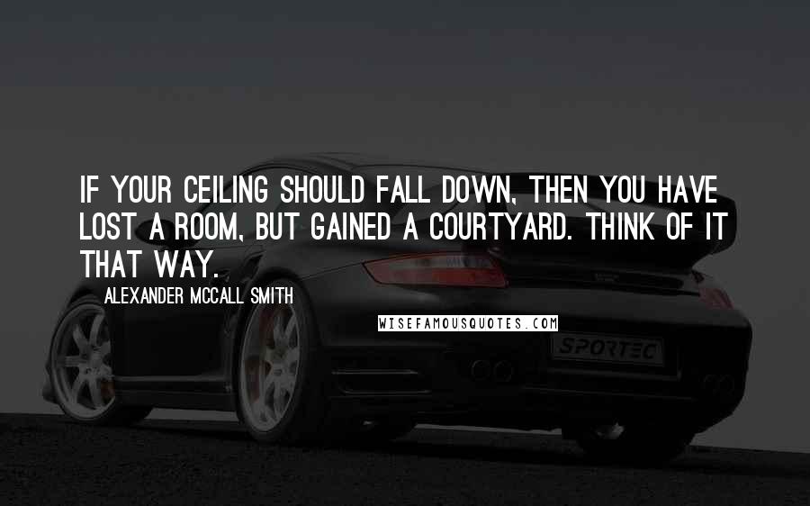 Alexander McCall Smith Quotes: If your ceiling should fall down, then you have lost a room, but gained a courtyard. Think of it that way.