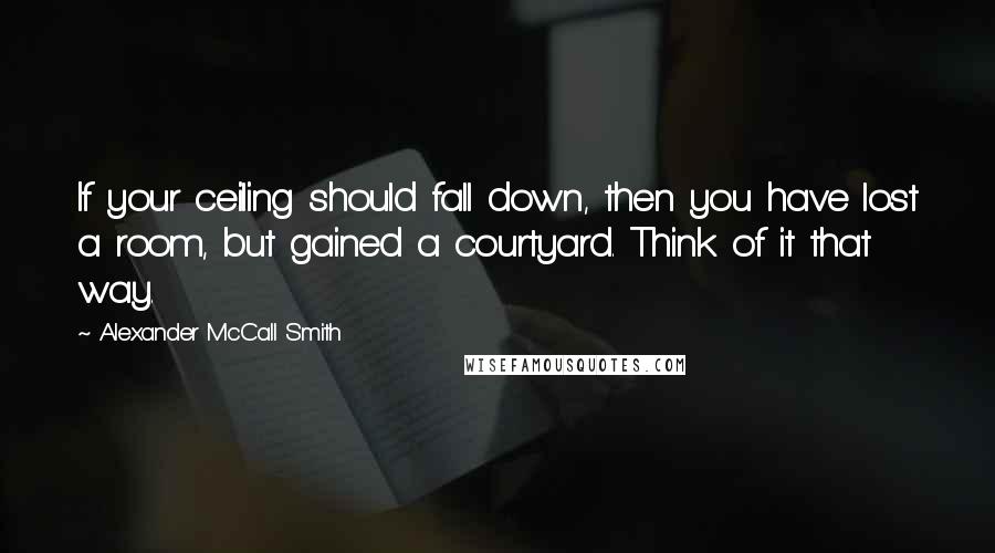 Alexander McCall Smith Quotes: If your ceiling should fall down, then you have lost a room, but gained a courtyard. Think of it that way.