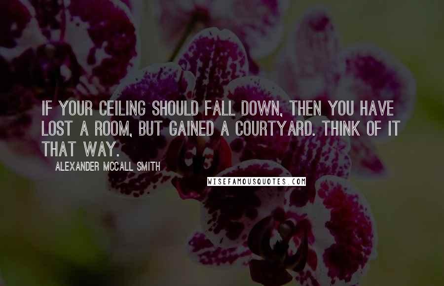 Alexander McCall Smith Quotes: If your ceiling should fall down, then you have lost a room, but gained a courtyard. Think of it that way.