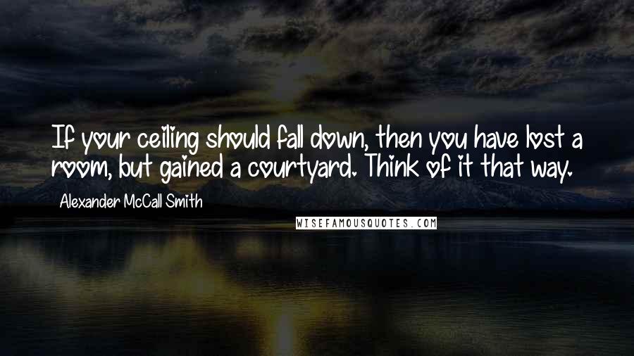 Alexander McCall Smith Quotes: If your ceiling should fall down, then you have lost a room, but gained a courtyard. Think of it that way.