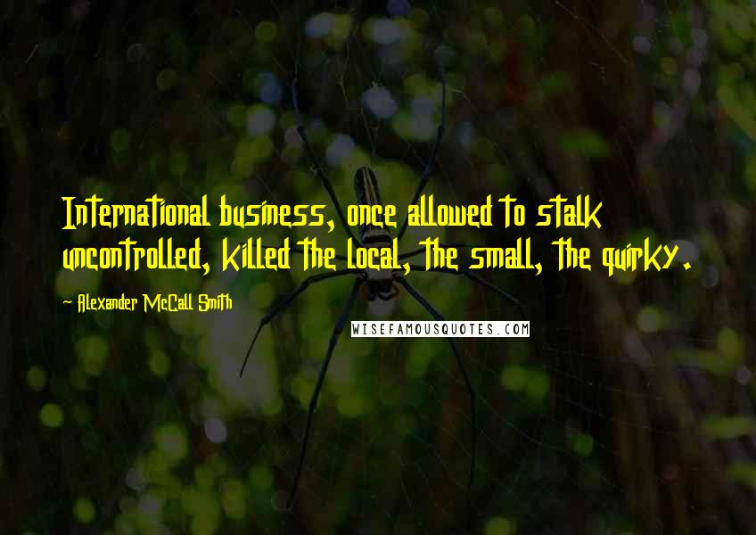 Alexander McCall Smith Quotes: International business, once allowed to stalk uncontrolled, killed the local, the small, the quirky.