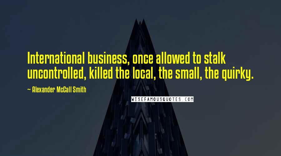 Alexander McCall Smith Quotes: International business, once allowed to stalk uncontrolled, killed the local, the small, the quirky.