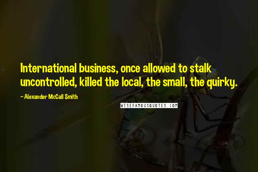 Alexander McCall Smith Quotes: International business, once allowed to stalk uncontrolled, killed the local, the small, the quirky.