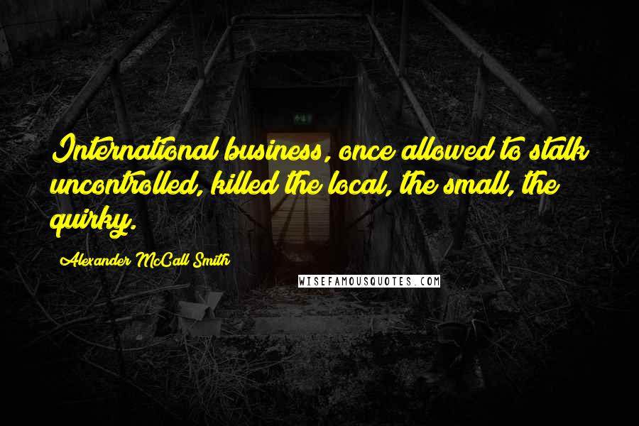 Alexander McCall Smith Quotes: International business, once allowed to stalk uncontrolled, killed the local, the small, the quirky.