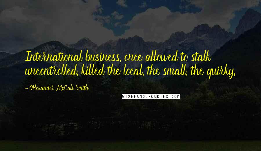 Alexander McCall Smith Quotes: International business, once allowed to stalk uncontrolled, killed the local, the small, the quirky.