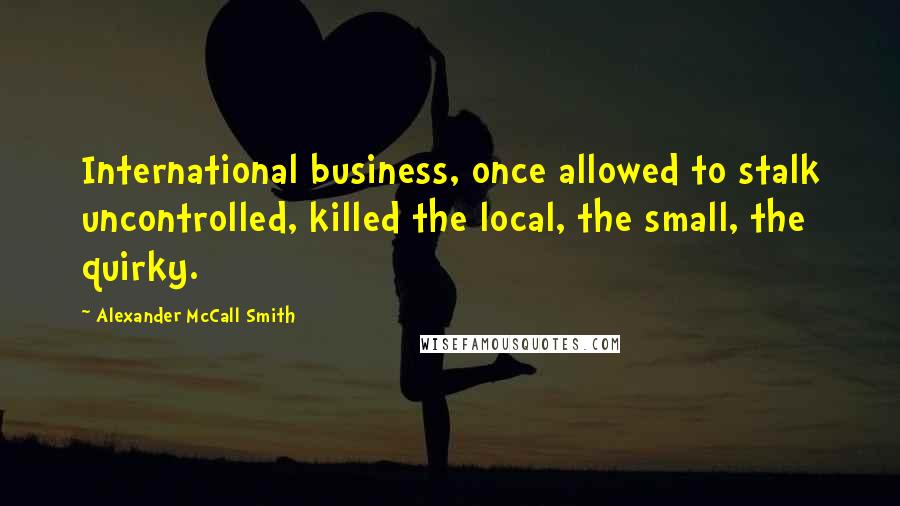 Alexander McCall Smith Quotes: International business, once allowed to stalk uncontrolled, killed the local, the small, the quirky.