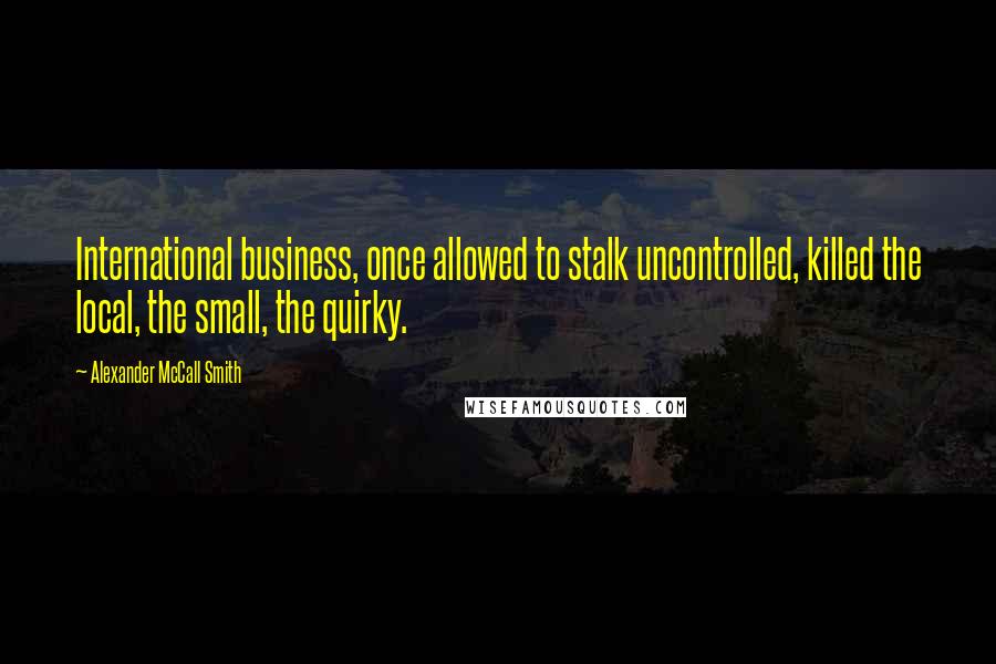 Alexander McCall Smith Quotes: International business, once allowed to stalk uncontrolled, killed the local, the small, the quirky.