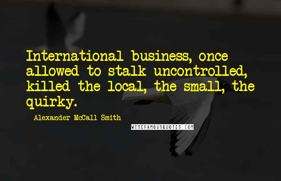 Alexander McCall Smith Quotes: International business, once allowed to stalk uncontrolled, killed the local, the small, the quirky.