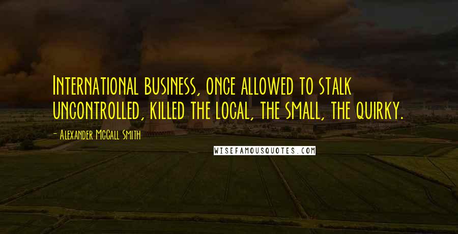 Alexander McCall Smith Quotes: International business, once allowed to stalk uncontrolled, killed the local, the small, the quirky.