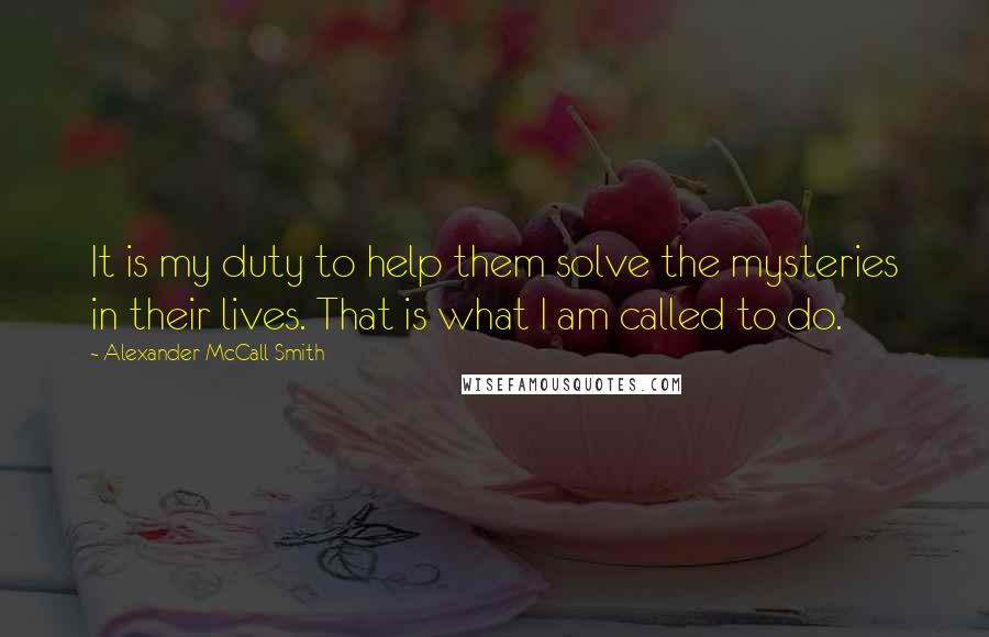 Alexander McCall Smith Quotes: It is my duty to help them solve the mysteries in their lives. That is what I am called to do.