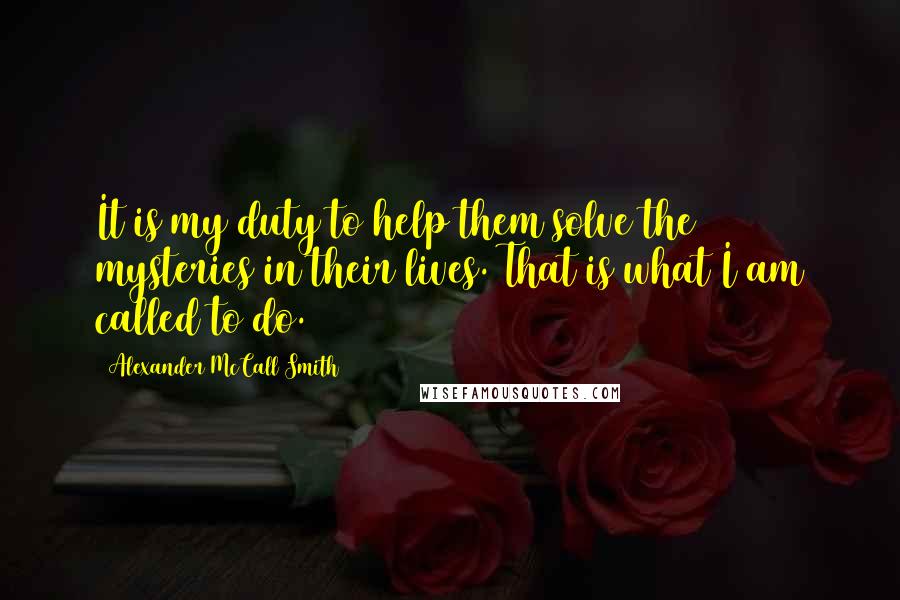 Alexander McCall Smith Quotes: It is my duty to help them solve the mysteries in their lives. That is what I am called to do.