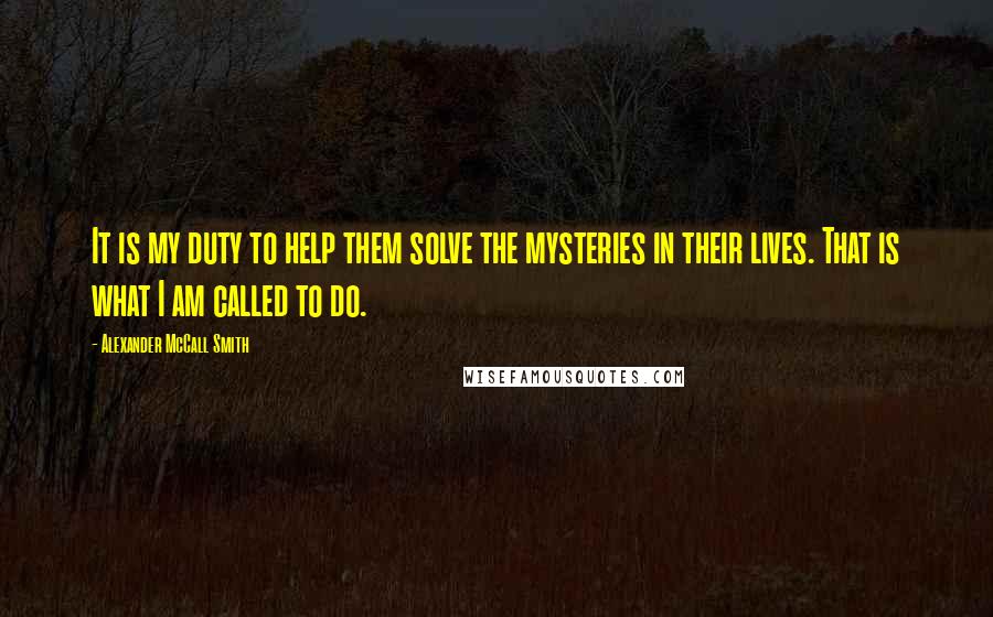 Alexander McCall Smith Quotes: It is my duty to help them solve the mysteries in their lives. That is what I am called to do.