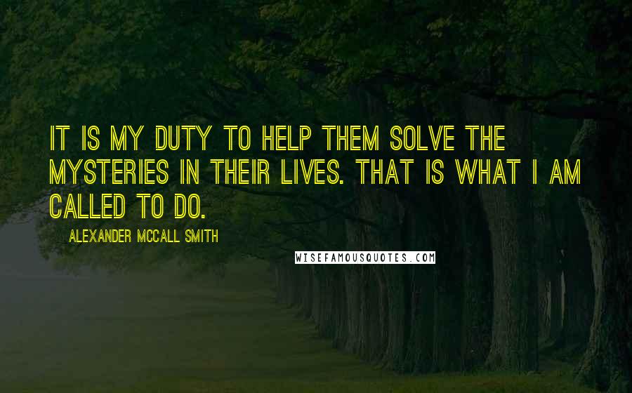 Alexander McCall Smith Quotes: It is my duty to help them solve the mysteries in their lives. That is what I am called to do.