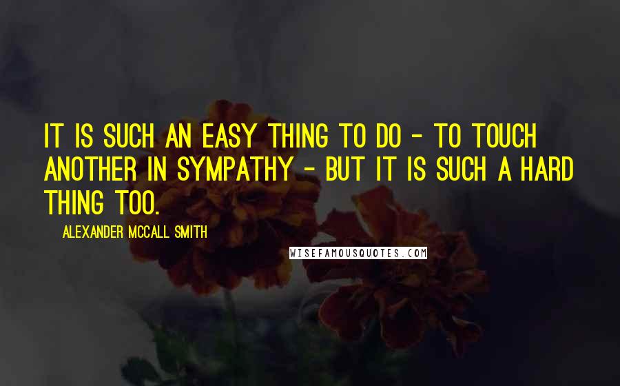 Alexander McCall Smith Quotes: It is such an easy thing to do - to touch another in sympathy - but it is such a hard thing too.