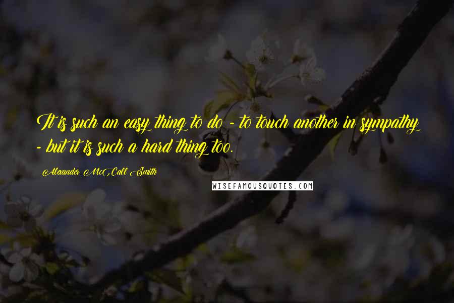 Alexander McCall Smith Quotes: It is such an easy thing to do - to touch another in sympathy - but it is such a hard thing too.