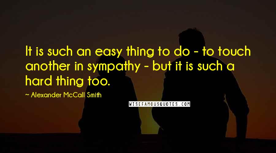 Alexander McCall Smith Quotes: It is such an easy thing to do - to touch another in sympathy - but it is such a hard thing too.