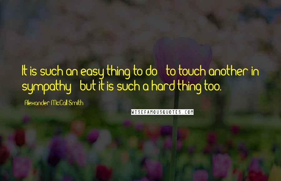 Alexander McCall Smith Quotes: It is such an easy thing to do - to touch another in sympathy - but it is such a hard thing too.
