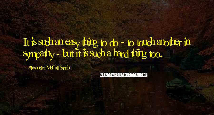 Alexander McCall Smith Quotes: It is such an easy thing to do - to touch another in sympathy - but it is such a hard thing too.