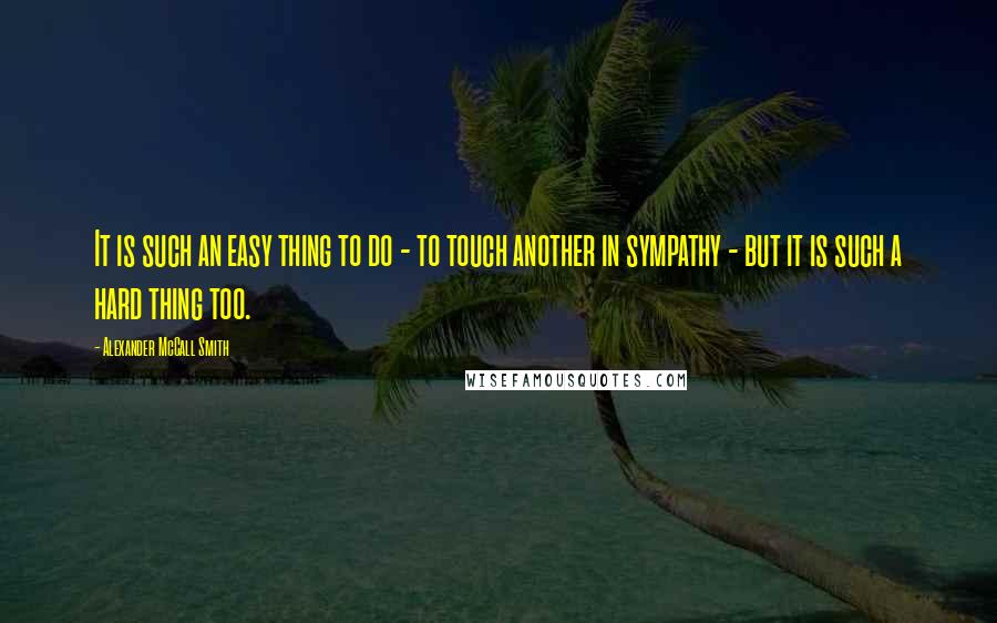 Alexander McCall Smith Quotes: It is such an easy thing to do - to touch another in sympathy - but it is such a hard thing too.