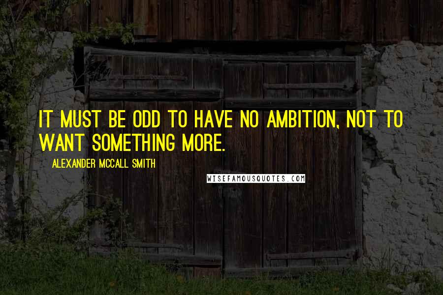 Alexander McCall Smith Quotes: It must be odd to have no ambition, not to want something more.