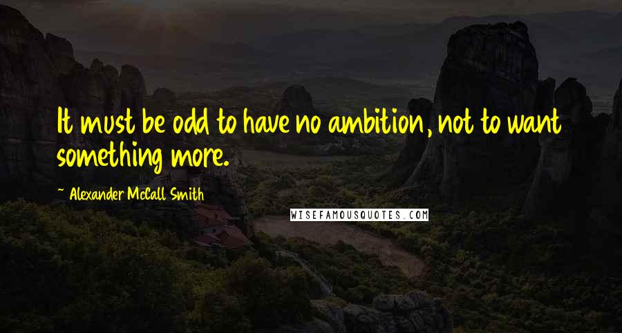 Alexander McCall Smith Quotes: It must be odd to have no ambition, not to want something more.