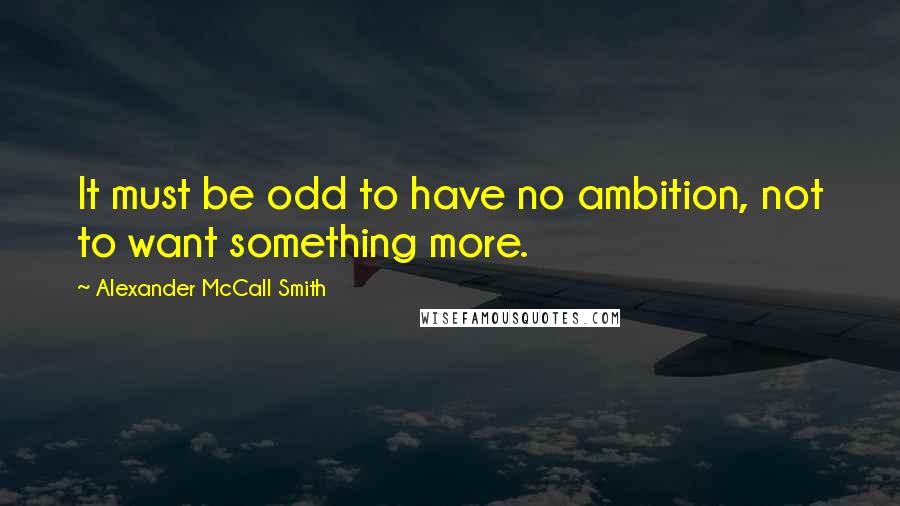 Alexander McCall Smith Quotes: It must be odd to have no ambition, not to want something more.