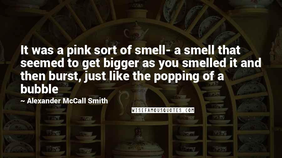 Alexander McCall Smith Quotes: It was a pink sort of smell- a smell that seemed to get bigger as you smelled it and then burst, just like the popping of a bubble