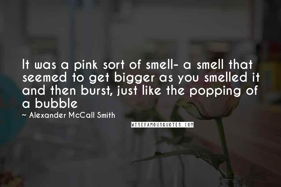 Alexander McCall Smith Quotes: It was a pink sort of smell- a smell that seemed to get bigger as you smelled it and then burst, just like the popping of a bubble