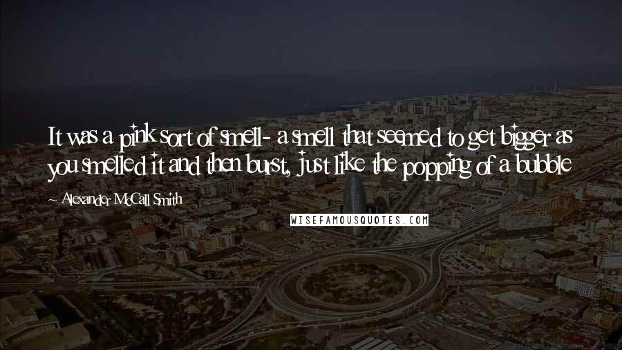 Alexander McCall Smith Quotes: It was a pink sort of smell- a smell that seemed to get bigger as you smelled it and then burst, just like the popping of a bubble