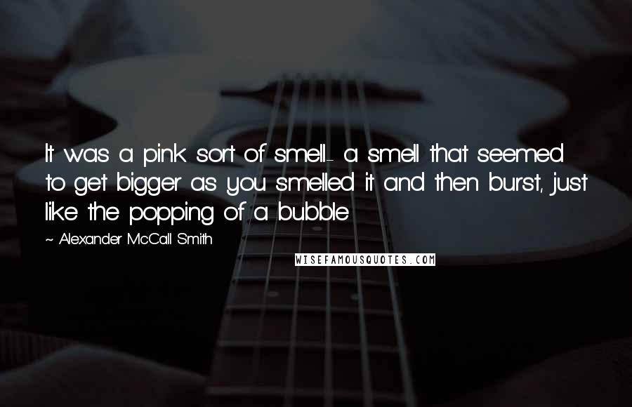 Alexander McCall Smith Quotes: It was a pink sort of smell- a smell that seemed to get bigger as you smelled it and then burst, just like the popping of a bubble